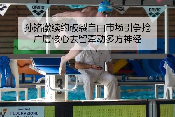 孙铭徽续约破裂自由市场引争抢 广厦核心去留牵动多方神经